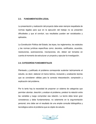 40
2.3. FUNDAMENTACIÓN LEGAL
La presentación y realización del proyecto debe estar siempre respaldada de
normas legales para que en la ejecución del trabajo no se presenten
dificultades y que al concluir, sus resultados puedan ser socializados y
aplicados.
La Constitución Política del Estado, las leyes, los reglamentos, los estatutos
y las normas jurídicas específicas como: decretos, certificados, acuerdos,
resoluciones, autorizaciones, inscripciones, etc. deben ser tomados en
cuenta al momento de estructurar un proyecto y ejecutar la investigación.
2.4. CATEGORÍAS FUNDAMENTALES
Planteado y justificado el problema corresponde sustentar teóricamente el
estudio, es decir, elaborar el marco teórico, revisando y analizando teorías
que se consideren válidas para la correcta interpretación, compresión y
explicación del problema.
Por lo tanto hay la necesidad de proponer un sistema de categorías que
permitan abordar, describir y analizar el problema, predecir la relación entre
las variables y luego comprobar esa relación. La teoría debe tener gran
consistencia y debe fundamentarse, no solamente en la argumentación
personal, sino debe ser el resultado de una amplia consulta bibliográfica y
tecnológica sobre el problema que es objeto de estudio.
 