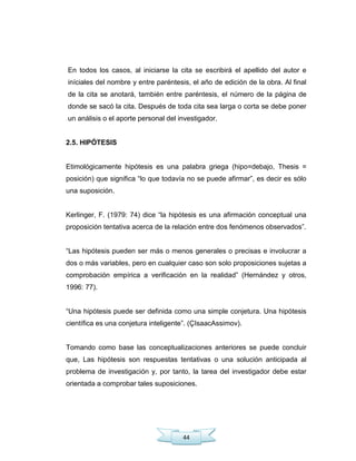 44
En todos los casos, al iniciarse la cita se escribirá el apellido del autor e
iníciales del nombre y entre paréntesis, el año de edición de la obra. Al final
de la cita se anotará, también entre paréntesis, el número de la página de
donde se sacó la cita. Después de toda cita sea larga o corta se debe poner
un análisis o el aporte personal del investigador.
2.5. HIPÓTESIS
Etimológicamente hipótesis es una palabra griega (hipo=debajo, Thesis =
posición) que significa ―lo que todavía no se puede afirmar‖, es decir es sólo
una suposición.
Kerlinger, F. (1979: 74) dice ―la hipótesis es una afirmación conceptual una
proposición tentativa acerca de la relación entre dos fenómenos observados‖.
―Las hipótesis pueden ser más o menos generales o precisas e involucrar a
dos o más variables, pero en cualquier caso son solo proposiciones sujetas a
comprobación empírica a verificación en la realidad‖ (Hernández y otros,
1996: 77).
―Una hipótesis puede ser definida como una simple conjetura. Una hipótesis
científica es una conjetura inteligente‖. (ÇIsaacAssimov).
Tomando como base las conceptualizaciones anteriores se puede concluir
que, Las hipótesis son respuestas tentativas o una solución anticipada al
problema de investigación y, por tanto, la tarea del investigador debe estar
orientada a comprobar tales suposiciones.
 