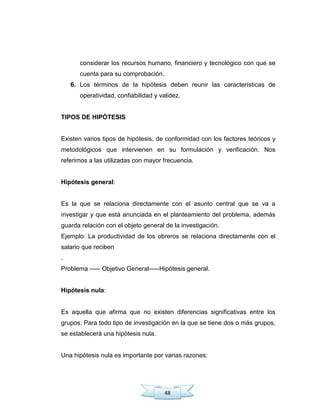 48
considerar los recursos humano, financiero y tecnológico con que se
cuenta para su comprobación.
6. Los términos de la hipótesis deben reunir las características de
operatividad, confiabilidad y validez.
TIPOS DE HIPÓTESIS
Existen varios tipos de hipótesis, de conformidad con los factores teóricos y
metodológicos que intervienen en su formulación y verificación. Nos
referimos a las utilizadas con mayor frecuencia.
Hipótesis general:
Es la que se relaciona directamente con el asunto central que se va a
investigar y que está anunciada en el planteamiento del problema, además
guarda relación con el objeto general de la investigación.
Ejemplo: La productividad de los obreros se relaciona directamente con el
salario que reciben
.
Problema ----- Objetivo General-----Hipótesis general.
Hipótesis nula:
Es aquella que afirma que no existen diferencias significativas entre los
grupos. Para todo tipo de investigación en la que se tiene dos o más grupos,
se establecerá una hipótesis nula.
Una hipótesis nula es importante por varias razones:
 