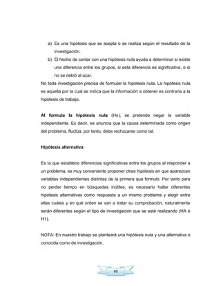 49
a) Es una hipótesis que se acepta o se realiza según el resultado de la
investigación.
b) El hecho de contar con una hipótesis nula ayuda a determinar si existe
una diferencia entre los grupos, si esta diferencia es significativa, o si
no se debió al azar.
No toda investigación precisa de formular la hipótesis nula. La hipótesis nula
es aquella por la cual se indica que la información a obtener es contraria a la
hipótesis de trabajo.
Al formula la hipótesis nula (Ho), se pretende negar la variable
independiente. Es decir, se anuncia que la causa determinada como origen
del problema, fluctúa, por tanto, debe rechazarse como tal.
Hipótesis alternativa:
Es la que establece diferencias significativas entre los grupos al responder a
un problema, es muy conveniente proponer otras hipótesis en que aparezcan
variables independientes distintas de la primera que formulo. Por tanto para
no perder tiempo en búsquedas inútiles, es necesario hallar diferentes
hipótesis alternativas como respuesta a un mismo problema y elegir entre
ellas cuáles y en qué orden se van a tratar su comprobación, naturalmente
serán diferentes según el tipo de investigación que se esté realizando (HA ó
H1).
NOTA: En nuestro trabajo se planteará una hipótesis nula y una alternativa o
conocida como de investigación.
 