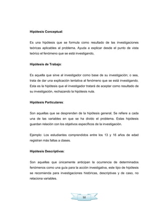 50
Hipótesis Conceptual:
Es una hipótesis que se formula como resultado de las investigaciones
teóricas aplicables al problema. Ayuda a explicar desde el punto de vista
teórico el fenómeno que se está investigando,
Hipótesis de Trabajo:
Es aquella que sirve al investigador como base de su investigación; o sea,
trata de dar una explicación tentativa al fenómeno que se está investigando.
Esta es la hipótesis que el investigador tratará de aceptar como resultado de
su investigación, rechazando la hipótesis nula.
Hipótesis Particulares:
Son aquellas que se desprenden de la hipótesis general. Se refiere a cada
una de las variables en que se ha divido el problema. Estas hipótesis
guardan relación con los objetivos específicos de la investigación.
Ejemplo: Los estudiantes comprendidos entre los 13 y 16 años de edad
registran más faltas a clases.
Hipótesis Descriptivas:
Son aquellas que únicamente anticipan la ocurrencia de determinados
fenómenos como una guía para la acción investigativa, este tipo de hipótesis
se recomienda para investigaciones históricas, descriptivas y de caso, no
relaciona variables.
 