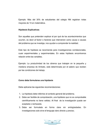 51
Ejemplo: Más del 30% de estudiantes del colegio NN registran notas
mayores de 14 en matemática.
Hipótesis Explicativas:
Son aquellas que pretenden explicar el por qué de los acontecimientos que
ocurren, es decir al factor o factores que intervienen como causa o causas
del problema que se investiga, nos ayudan a comprender la realidad.
Este tipo de hipótesis se recomienda para investigaciones correlacionales,
cuasi experimentales y experimentales. En estas hipótesis encontramos
relación entre las variables.
Ejemplo: La productividad de los obreros que trabajan en la pequeña y
mediana empresa de Ambato, está determinada por el salario que reciben
por las condiciones de trabajo.
Como debe formularse una hipótesis
Debe aplicarse las siguientes recomendaciones:
1. La hipótesis debe referirse al contexto general del problema.
2. Debe ser factible de comprobación, una hipótesis que no es comprobable
científicamente no tiene validez. Al final de la investigación puede ser
aceptada o rechazada.
3. Debe ser formulada en forma clara sin ambigüedades. En
investigaciones solo sirve el lenguaje claro directo y preciso.
 