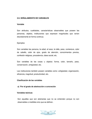 52
2.6. SEÑALAMIENTO DE VARIABLES
Variable
Son atributos, cualidades, características observables que poseen las
personas, objetos, instituciones que expresan magnitudes que varían
discretamente en forma continua.
Ejemplos:
Son variables las persona, la edad, el sexo, la talla, peso, contextura, color
de cabello, color de ojos, grado de atención, conocimientos previos,
confesión religiosa, procedencia, clase social, etc.
Son variables de las cosas u objetos: forma, color, tamaño, peso,
conservación, antigüedad, etc.
Las instituciones también poseen variables como: antigüedad, organización,
eficiencia, magnitud, productividad, etc.
Clasificación de las variables
a) Por el grado de abstracción o concreción
Variables teóricas
Son aquellas que son abstractas que no se entienden porque no son
observables o medibles sino que se definen.
 
