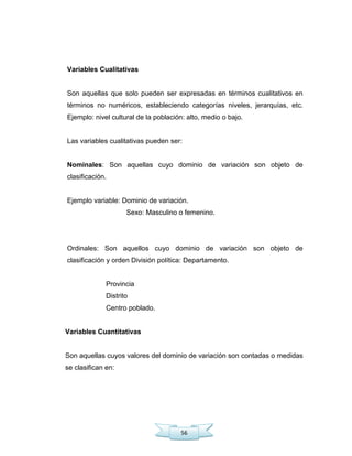 56
Variables Cualitativas
Son aquellas que solo pueden ser expresadas en términos cualitativos en
términos no numéricos, estableciendo categorías niveles, jerarquías, etc.
Ejemplo: nivel cultural de la población: alto, medio o bajo.
Las variables cualitativas pueden ser:
Nominales: Son aquellas cuyo dominio de variación son objeto de
clasificación.
Ejemplo variable: Dominio de variación.
Sexo: Masculino o femenino.
Ordinales: Son aquellos cuyo dominio de variación son objeto de
clasificación y orden División política: Departamento.
Provincia
Distrito
Centro poblado.
Variables Cuantitativas
Son aquellas cuyos valores del dominio de variación son contadas o medidas
se clasifican en:
 
