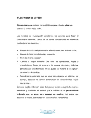 58
3.1. DEFINICIÓN DE MÉTODO
Etimológicamente, método viene del Griego meta = hacia; odos=vía,
camino. El camino hacia un fin.
Los métodos de investigación constituyen los caminos para llegar al
conocimiento científico. Dentro de las varias concepciones de método se
puede citar a las siguientes:
Manera de conducir el pensamiento a las acciones para alcanzar un fin.
Manera de hacer con eficiencia y economía.
Modo de obrar o proceder.
―Camino a seguir mediante una serie de operaciones, reglas y
procedimientos fijados de antemano de manera voluntaria y reflexiva,
para alcanzar un determinado fin que puede ser material o conceptual‖,
de acuerdo a Ander-Egg.
Procedimiento ordenado que se sigue para alcanzar un objetivo, por
ejemplo, descubrir la verdad, sistematizar los conocimientos, según
Hernán Marx.
Como se puede evidenciar, estas definiciones toman en cuenta los mismos
elementos y coinciden en señalar que el método es el procedimiento
ordenado que se sigue para alcanzar un objetivo, que puede ser:
descubrir la verdad, sistematizar los conocimientos y enseñarlos.
 