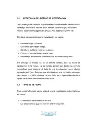 59
3.2. IMPORTANCIA DEL MÉTODO DE INVESTIGACIÓN
Toda investigación científica se propone descubrir la verdad o demostrar una
verdad ya descubierta a través de un método. ―quién trabaja y estudia sin
método es como el navegante sin brújula‖. Ana Babaresco (1979: 19).
El método es importante para la investigación por cuanto:
Permite trabajar con orden.
Economiza esfuerzos y tiempo.
Contribuye a obtener mejores resultados.
Evita encontrar dificultades a cada paso.
Permite fijar de antemano una manera de actuar racional y eficaz.
Sin embargo el método no es un camino infalible, sino un medio de
apropiación de la verdad. No es correcto pensar que ―basta una correcta
metodología para asegurar el éxito de una investigación‖ como plantea
Armando Asri Vera, Sabemos que el método es una condición necesaria,
pero no una condición suficiente para su éxito, es indispensable además el
aporte de técnicas e instrumentos adecuados.
3.3. TIPOS DE MÉTODOS
Para señalar el método que se utilizará en una investigación, debemos tomar
en cuenta:
La naturaleza del problema a estudiar.
Las circunstancias que nos inducen a la investigación.
 