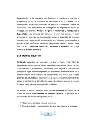 60
Dependiendo de la naturaleza del fenómeno o problema a estudiar o
solucionar y de las circunstancias en las cuales se va a proceder con la
investigación, surge una diversidad de métodos o diferentes criterios de
clasificarlos, pero básicamente en investigación se emplean dos clases de
métodos, así tenemos: Métodos Lógicos o Generales y Particulares o
Específicos. Los primeros son comunes a todas las ciencias y están
presentes en todo tipo de investigación, exige el desarrollo de procesos
mentales que requieren del razonamiento, son utilizados para descubrir la
verdad o para confirmarla mediante conclusiones ciertas y firmes; estos
métodos son: Inductivo, Deductivo, Analítico y Sintético. Se incluye
también el método científico.
3.3.1 MÉTODO INDUCTIVO
El Método Inductivo fue desarrollado por Francis Bacón (1561-1626). La
inducción es un proceso que trabaja teniendo como punto de partida hechos,
observaciones o experiencias particulares para llegara a afirmaciones,
principios o leyes de carácter general, da importancia a la observación y a la
experimentación en la obtención del conocimiento, esto implica que se debe
pasar de los resultados de observaciones o experiencias (número limitado de
casos) al planteamiento de hipótesis, leyes o teorías que abarcan a otros de
la misma clase, es decir, generaliza los resultados.
En síntesis el método inductivo analiza casos particulares a partir de los
cuales se extrae conclusiones de carácter general. El proceso de la
inducción se resume en las siguientes fases:
1. Observación del caso, hecho o fenómeno.
2. Experimentación y comprobación del caso para determinar la causa
 