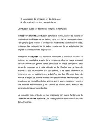 61
3. Abstracción del principio o ley de dicho caso
4. Generalización a otros casos similares.
La inducción puede ser dos clases: completa e incompleta.
Inducción Completa.Es inducción completa o formal, cuando se obtiene un
resultado de la observación de todos y cada uno de los casos particulares.
Por ejemplo: para obtener el promedio de rendimiento académico del curso,
revisamos las calificaciones de todos y cada uno de los estudiantes. Se
emplea cuando el universo es pequeño.
Inducción Incompleta. Es inducción incompleta o científica, cuando se
obtienen los resultados a partir de la revisión de algunos casos (muestra)
para una conclusión general válida para todos los casos semejantes. Esta
forma de inducción es la más utilizada por la dificultad que se tiene de
estudiar a toda la población. Así por ejemplo, si se desea determinar la
preferencia de los adolescentes ambateños por los diferentes tipos de
música, el objeto de estudio en este caso (adolescentes ambateños) es tan
grande que es imposible estudiar a todos, por lo que es necesario recurrir a
una muestra representativa y en función de dichos datos, formular las
generalizaciones correspondientes.
La inducción como método es muy importante por cuanto fundamenta la
“formulación de las hipótesis”, la investigación de leyes científicas y las
demostraciones.
 
