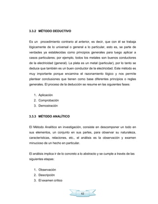 62
3.3.2 MÉTODO DEDUCTIVO
Es un procedimiento contrario al anterior, es decir, que con él se trabaja
lógicamente de lo universal o general a lo particular, esto es, se parte de
verdades ya establecidas como principios generales para luego aplicar a
casos particulares; por ejemplo, todos los metales son buenos conductores
de la electricidad (general). La plata es un metal (particular), por lo tanto se
deduce que también es un buen conductor de la electricidad. Este método es
muy importante porque encamina el razonamiento lógico y nos permite
plantear conclusiones que tienen como base diferentes principios o reglas
generales. El proceso de la deducción se resume en las siguientes fases:
1. Aplicación
2. Comprobación
3. Demostración
3.3.3 MÉTODO ANALÍTICO
El Método Analítico en investigación, consiste en descomponer un todo en
sus elementos, un conjunto en sus partes, para observar su naturaleza,
características, relaciones, etc., el análisis es la observación y examen
minucioso de un hecho en particular.
El análisis implica ir de lo concreto a lo abstracto y se cumple a través de las
siguientes etapas:
1. Observación
2. Descripción
3. El examen crítico
 