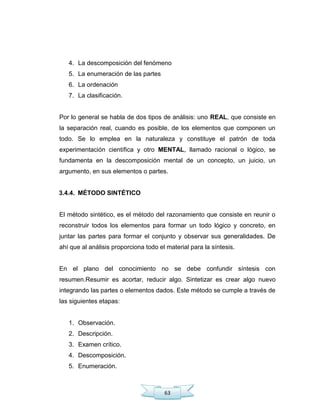 63
4. La descomposición del fenómeno
5. La enumeración de las partes
6. La ordenación
7. La clasificación.
Por lo general se habla de dos tipos de análisis: uno REAL, que consiste en
la separación real, cuando es posible, de los elementos que componen un
todo. Se lo emplea en la naturaleza y constituye el patrón de toda
experimentación científica y otro MENTAL, llamado racional o lógico, se
fundamenta en la descomposición mental de un concepto, un juicio, un
argumento, en sus elementos o partes.
3.4.4. MÉTODO SINTÉTICO
El método sintético, es el método del razonamiento que consiste en reunir o
reconstruir todos los elementos para formar un todo lógico y concreto, en
juntar las partes para formar el conjunto y observar sus generalidades. De
ahí que al análisis proporciona todo el material para la síntesis.
En el plano del conocimiento no se debe confundir síntesis con
resumen.Resumir es acortar, reducir algo. Sintetizar es crear algo nuevo
integrando las partes o elementos dados. Este método se cumple a través de
las siguientes etapas:
1. Observación.
2. Descripción.
3. Examen crítico.
4. Descomposición.
5. Enumeración.
 