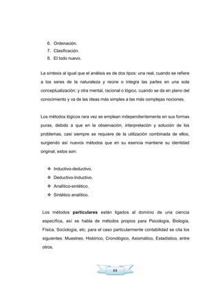 64
6. Ordenación.
7. Clasificación.
8. El todo nuevo.
La síntesis al igual que el análisis es de dos tipos: una real, cuando se refiere
a los seres de la naturaleza y reúne o integra las partes en una sola
conceptualización; y otra mental, racional o lógico, cuando se da en plano del
conocimiento y va de las ideas más simples a las más complejas nociones.
Los métodos lógicos rara vez se emplean independientemente en sus formas
puras, debido a que en la observación, interpretación y solución de los
problemas, casi siempre se requiere de la utilización combinada de ellos,
surgiendo así nuevos métodos que en su esencia mantiene su identidad
original, estos son:
 Inductivo-deductivo.
 Deductivo-Inductivo.
 Analítico-sintético.
 Sintético analítico.
Los métodos particulares están ligados al dominio de una ciencia
específica, así se habla de métodos propios para Psicología, Biología,
Física, Sociología, etc. para el caso particularmente contabilidad se cita los
siguientes: Muestreo, Histórico, Cronológico, Axiomático, Estadístico, entre
otros.
 