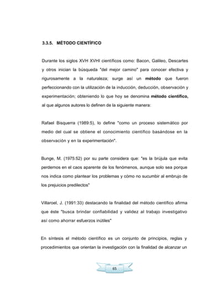 65
3.3.5. MÉTODO CIENTÍFICO
Durante los siglos XVH XVHI científicos como: Bacon, Galileo, Descartes
y otros inician la búsqueda "del mejor camino" para conocer efectiva y
rigurosamente a la naturaleza; surge así un método que fueron
perfeccionando con la utilización de la inducción, deducción, observación y
experimentación; obteniendo lo que hoy se denomina método científico,
al que algunos autores lo definen de la siguiente manera:
Rafael Bisquerra (1989:5), lo define "como un proceso sistemático por
medio del cual se obtiene el conocimiento científico basándose en la
observación y en la experimentación".
Bunge, M. (1975:52) por su parte considera que: "es la brújula que evita
perdernos en el caos aparente de los fenómenos, aunque solo sea porque
nos indica como plantear los problemas y cómo no sucumbir al embrujo de
los prejuicios predilectos"
Villaroel, J. (1991:33) destacando la finalidad del método científico afirma
que éste "busca brindar confiabilidad y validez al trabajo investigativo
así como ahorrar esfuerzos inútiles"
En síntesis el método científico es un conjunto de principios, reglas y
procedimientos que orientan la investigación con la finalidad de alcanzar un
 