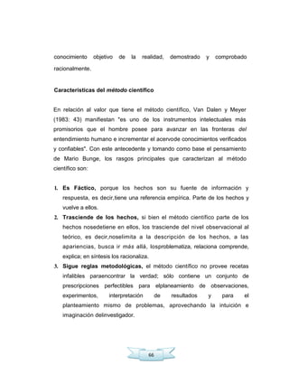 66
conocimiento objetivo de la realidad, demostrado y comprobado
racionalmente.
Características del método científico
En relación al valor que tiene el método científico, Van Dalen y Meyer
(1983: 43) manifiestan "es uno de los instrumentos intelectuales más
promisorios que el hombre posee para avanzar en las fronteras del
entendimiento humano e incrementar el acervode conocimientos verificados
y confiables". Con este antecedente y tomando como base el pensamiento
de Mario Bunge, los rasgos principales que caracterizan al método
científico son:
1. Es Fáctico, porque los hechos son su fuente de información y
respuesta, es decir,tiene una referencia empírica. Parte de los hechos y
vuelve a ellos.
2. Trasciende de los hechos, si bien el método científico parte de los
hechos nosedetiene en ellos, los trasciende del nivel observacional al
teórico, es decir,noselimita a la descripción de los hechos, a las
apariencias, busca ir más allá, losproblematiza, relaciona comprende,
explica; en síntesis los racionaliza.
3. Sigue reglas metodológicas, el método científico no provee recetas
infalibles paraencontrar la verdad; sólo contiene un conjunto de
prescripciones perfectibles para elplaneamiento de observaciones,
experimentos, interpretación de resultados y para el
planteamiento mismo de problemas, aprovechando la intuición e
imaginación delinvestigador.
 