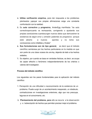 67
4. Utiliza verificación empírica, para dar respuesta a los problemas
planteados yapoyar sus propias afirmaciones exige una constante
confrontación con la realidad.
5. Es auto correctivo y progresivo, AnderEgg manifiesta: "es auto
correctivoporcuanto va rechazando, corrigiendo o ajustando sus
propias conclusiones cuandosurgen nuevos datos que demuestren la
existencia de algún error u omisión yademás es progresivo porque
está abierto a nuevos aportes y no toma sus
conclusiones como infalibles y finales"
6. Sus formulaciones son de tipo general, es decir que el método
científico seinteresa por los hechos particulares en la medida en que
son parte de una clase ocasos de una ley, dejando de lado a los hechos
aislados.
7. Es objetivo, por cuando se basa en verdades fácticas, es decir, se ocupa
de captar elhecho o fenómeno independientemente de los criterios o
valores del investigador.
Proceso del método científico
Los siguientes son los pasos fundamentales para la aplicación del método
científico:
1. Percepción de una dificultad o reconocimiento de la existencia de un
problema. Puede surgir de un acontecimiento inesperado, un obstáculo,
contradicciones en investigaciones anteriores, algo que nos preocupa,
lagunas en el conocimiento, etc.
2. Planteamiento del problema, para ello se recurre a la observación
y a ladescripción de hechos que permiten precisar mejor el problema.
 