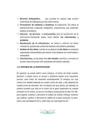 68
3. Revisión bibliográfica, que consiste en realizar una revisión
sistemática de laliteratura que hay sobre el tema.
4. Formulación de hipótesis o tentativas de explicación. Se refiere al
planteamientode conjeturas inteligentes, proposiciones que pretenden
explicar el problema.
5. Elección de técnicas e instrumentos para la recolección de la
información.Comprende tareas como diseñar los instrumentos y
probarlos.
6. Recolección de la información, se refiere a obtener los datos
necesarios quepermitan probar las hipótesis del problema planteado.
7. Análisis de los datos; cuando ya se dispone de los datos es necesario
organizados einterpretarlos para decidir si las hipótesis son confirmadas o
rechazadas.
8. Conclusiones, es la etapa final del método científico y consiste en
extraer lasconclusiones más importantes del estudio realizado.
3.4. ENFOQUE DE LA INVESTIGACIÓN
En general, se puede definir como enfoque, al hecho de dirigir nuestra
atención o interés hacia un asunto o problema desde unos supuestos
previos, para tratar de resolverlo acertadamente. El enfoque con que
vemos una realidad depende de nuestro punto de vista, y éste depende de
nuestro punto de ubicación. Así, el enfoque con que vemos, por ejemplo, la
estatua ecuestre que está en el centro de la plaza dependerá de nuestra
ubicación en la misma, ya que es una lógica consecuencia de ella. Por ello,
para explicar, justificar y demostrar la validez de nuestro enfoque, tenemos
que explicar, justificar y demostrar la validez de nuestra ubicación, es decir,
cómo y por qué llegamos ahí y, sobre todo, por qué seguimos ahí.
 