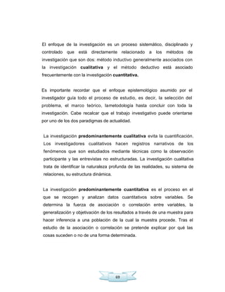 69
El enfoque de la investigación es un proceso sistemático, disciplinado y
controlado que está directamente relacionado a los métodos de
investigación que son dos: método inductivo generalmente asociados con
la investigación cualitativa y el método deductivo está asociado
frecuentemente con la investigación cuantitativa.
Es importante recordar que el enfoque epistemológico asumido por el
investigador guía todo el proceso de estudio, es decir, la selección del
problema, el marco teórico, lametodología hasta concluir con toda la
investigación. Cabe recalcar que el trabajo investigativo puede orientarse
por uno de los dos paradigmas de actualidad.
La investigación predominantemente cualitativa evita la cuantificación.
Los investigadores cualitativos hacen registros narrativos de los
fenómenos que son estudiados mediante técnicas como la observación
participante y las entrevistas no estructuradas. La investigación cualitativa
trata de identificar la naturaleza profunda de las realidades, su sistema de
relaciones, su estructura dinámica.
La investigación predominantemente cuantitativa es el proceso en el
que se recogen y analizan datos cuantitativos sobre variables. Se
determina la fuerza de asociación o correlación entre variables, la
generalización y objetivación de los resultados a través de una muestra para
hacer inferencia a una población de la cual la muestra procede. Tras el
estudio de la asociación o correlación se pretende explicar por qué las
cosas suceden o no de una forma determinada.
 