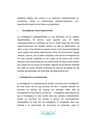72
resultados predecir qué ocurrirá si se introducen modificacionesen la
condiciones. Utiliza el razonamiento hipotético-deductivo. Los
experimentos pueden ser de campo o de laboratorio.
• Investigación Cuasi-experimental
La investigación cuasiexperimental es una derivación de los estudios
experimentales. El término cuasi significa casi. El diseño
cuasiexperimental se caracteriza por que no existe ningún tipo de control
experimental sobre las variables, debido a la falta de aleatorización, es
decir, a que no hay manera de asignar al azar ni por pareamientoaleatorio
de los sujetos a los grupos experimental y control. Se toman grupos "grupos
intactos", esto es, que ya están integrados; este tipo de investigación es
útil para estudiar problemas en los cuales no se puede tener control
absoluto de las situaciones] pero se pretende tener el mayor control posible,
aún cuando se use grupos ya formados. Algunas de las técnicas mediante
las cuales se puede recopilar información en este tipo de estudio son las
pruebas estandarizadas, las entrevistas, las observaciones, etc.
• Investigación no experimental
La investigación no experimental es también conocida como investigación
Ex Post Facto, término que proviene del latín y significa después de
ocurridos los hechos. De acuerdo con Kerlinger (1983: 269) la
investigación Ex Post Facto es un tipo de "... investigación sistemática en la
que el investigador no tiene control sobre las variables independientes
porque ya ocurrieron los hechos o porque son intrínsecamente
manipulables," en este tipo de investigación el investigador tiene que
limitarse a la observación de situaciones ya existentes dada la
 