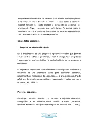73
incapacidad de influir sobre las variables y sus efectos, como por ejemplo:
como influyó el feriado bancario de marzo del 2002 sobre la economía
nacional, también se puede analizar la percepción de personas con
síndrome de Down y personas que no lo tienen. En ambos casos el
investigador no puede manipular directamente las variables independientes
como ocurre en un estudio de corte experimental.
Modalidades Especiales
• Proyecto de Intervención Social
Es la elaboración de una propuesta operativa y viable que permita
solucionar los problemas prioritarios, detectados luego de un diagnóstico
y sustentado en una base teórica. No plantea hipótesis, pero si preguntas a
contestarse.
El proyecto de intervención social consiste en la investigación, elaboración y
desarrollo de una alternativa viable para solucionar problemas,
requerimientos o necesidades de organizaciones o grupos sociales. Puede
referirse a la formulación de políticas, programas tecnologías, métodos o
procesos. UPL. (1998:7)
Proyectos especiales
Constituyen trabajos creativos con enfoques y objetivos novedosos,
susceptibles de ser utilizados como solución a varios problemas.
Permiten desarrollar enfoques metodológicos no previstos. UPL. (1998:7)
 