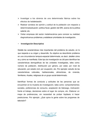 75
 Investigar a los obreros de una determinada fábrica sobre los
efectos de ladolarización.
 Realizar sondeos de opinión y actitud de la población con respecto a
determinadasituación: política fiscal, gestión del SRI, acerca de la política
salarial, etc.
 Visitar empresas del sector metalmecánica para conocer su realidad,
diagnosticarsus problemas y establecer prioridades de investigación.
• Investigación Descriptiva
Detalla las características más importantes del problema de estudio, en lo
que respecta a su origen y desarrollo. Su objetivo es describirán problema
en una circunstancia temporo-espacial determinada, es decir, detallar cómo
es y cómo se manifiesta. Este tipo de investigación es útil para identificar las
características demográficas de las unidades investigadas, tales como:
número de población, distribución por género, por edad, por nivel de
educación, por estado civil, por ocupación, etc. Por ejemplo: estudio de las
características culturales, habitacionales, alimenticias, de vivienda,
familiares, rituales, religiosas de un grupo social determinado.
Identificar formas de conducta y actitudes de las personas que se
encuentran en la muestra de investigación, tales como: comportamientos
sociales, preferencias de consumo, aceptación de liderazgo, motivación
frente al trabajo, decisiones sobre el lugar de compra, etc. Elaborar un
mapa de preferencias, sin necesidad de probar hipótesis ni hacer
predicciones. Por ejemplo: ¿Qué opina la gente sobre los programas de
televisión?
 