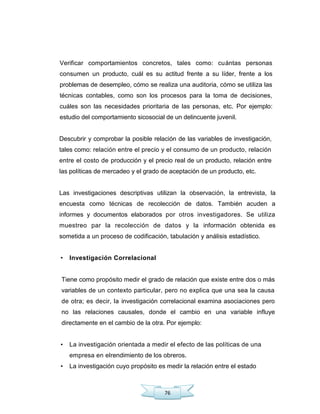 76
Verificar comportamientos concretos, tales como: cuántas personas
consumen un producto, cuál es su actitud frente a su líder, frente a los
problemas de desempleo, cómo se realiza una auditoria, cómo se utiliza las
técnicas contables, como son los procesos para la toma de decisiones,
cuáles son las necesidades prioritaria de las personas, etc. Por ejemplo:
estudio del comportamiento sicosocial de un delincuente juvenil.
Descubrir y comprobar la posible relación de las variables de investigación,
tales como: relación entre el precio y el consumo de un producto, relación
entre el costo de producción y el precio real de un producto, relación entre
las políticas de mercadeo y el grado de aceptación de un producto, etc.
Las investigaciones descriptivas utilizan la observación, la entrevista, la
encuesta como técnicas de recolección de datos. También acuden a
informes y documentos elaborados por otros investigadores. Se utiliza
muestreo par la recolección de datos y la información obtenida es
sometida a un proceso de codificación, tabulación y análisis estadístico.
• Investigación Correlacional
Tiene como propósito medir el grado de relación que existe entre dos o más
variables de un contexto particular, pero no explica que una sea la causa
de otra; es decir, la investigación correlacional examina asociaciones pero
no las relaciones causales, donde el cambio en una variable influye
directamente en el cambio de la otra. Por ejemplo:
• La investigación orientada a medir el efecto de las políticas de una
empresa en elrendimiento de los obreros.
• La investigación cuyo propósito es medir la relación entre el estado
 