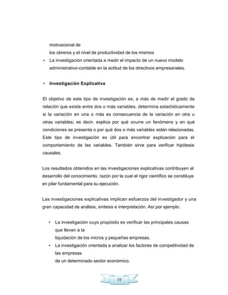 77
motivacional de
los obreros y el nivel de productividad de los mismos
• La investigación orientada a medir el impacto de un nuevo modelo
administrativo-contable en la actitud de los directivos empresariales.
• Investigación Explicativa
El objetivo de este tipo de investigación es, a más de medir el grado de
relación que existe entre dos o más variables, determina estadísticamente
si la variación en una o más es consecuencia de la variación en otra u
otras variables; es decir, explica por qué ocurre un fenómeno y en qué
condiciones se presenta o por qué dos o más variables están relacionadas.
Este tipo de investigación es útil para encontrar explicación para el
comportamiento de las variables. También sirve para verificar hipótesis
causales.
Los resultados obtenidos en las investigaciones explicativas contribuyen al
desarrollo del conocimiento, razón por la cual el rigor científico se constituye
en pilar fundamental para su ejecución.
Las investigaciones explicativas implican esfuerzos del investigador y una
gran capacidad de análisis, síntesis e interpretación. Así por ejemplo:
• La investigación cuyo propósito es verificar las principales causas
que llevan a la
liquidación de los micros y pequeñas empresas.
• La investigación orientada a analizar los factores de competitividad de
las empresas
de un determinado sector económico.
 