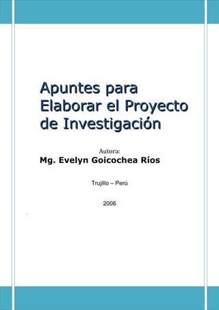 Universidad César Vallejo
    Facultad de Ciencias Médicas




Apuntes para
Elaborar el Proyecto
de Investigación
               Autora:
Mg. Evelyn Goicochea Ríos

            Trujillo – Perú


                2006
 