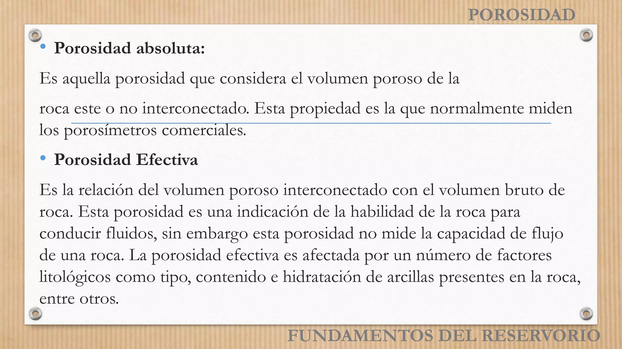 POROSIDAD
• Porosidad absoluta:
Es aquella porosidad que considera el volumen poroso de la
roca este o no interconectado. Esta propiedad es la que normalmente miden
los porosímetros comerciales.
• Porosidad Efectiva
Es la relación del volumen poroso interconectado con el volumen bruto de
roca. Esta porosidad es una indicación de la habilidad de la roca para
conducir fluidos, sin embargo esta porosidad no mide la capacidad de flujo
de una roca. La porosidad efectiva es afectada por un número de factores
litológicos como tipo, contenido e hidratación de arcillas presentes en la roca,
entre otros.
FUNDAMENTOS DEL RESERVORIO
 