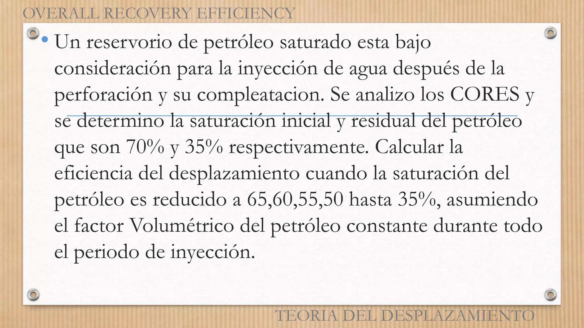 • Un reservorio de petróleo saturado esta bajo
consideración para la inyección de agua después de la
perforación y su compleatacion. Se analizo los CORES y
se determino la saturación inicial y residual del petróleo
que son 70% y 35% respectivamente. Calcular la
eficiencia del desplazamiento cuando la saturación del
petróleo es reducido a 65,60,55,50 hasta 35%, asumiendo
el factor Volumétrico del petróleo constante durante todo
el periodo de inyección.
OVERALL RECOVERY EFFICIENCY
TEORIA DEL DESPLAZAMIENTO
 