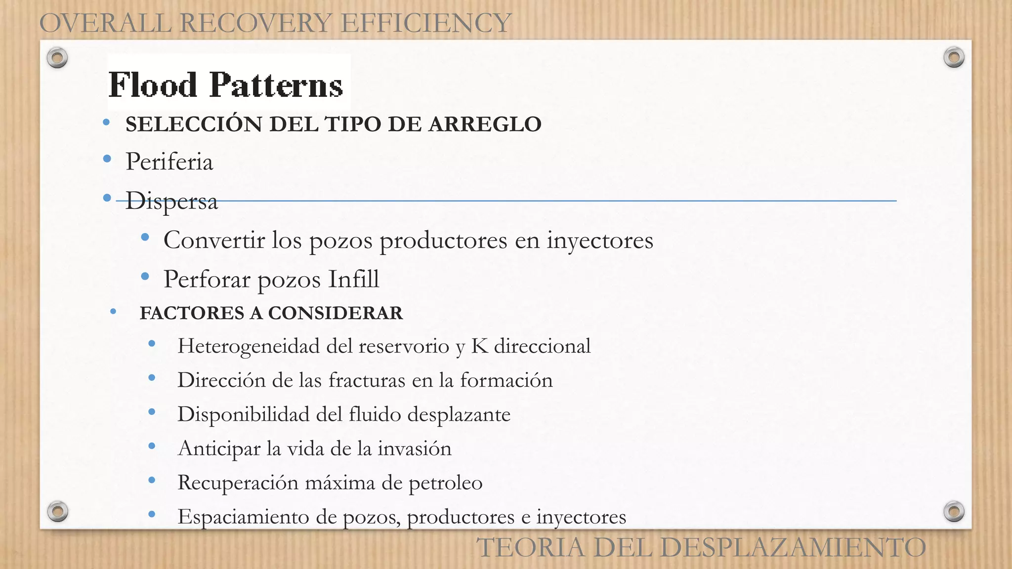 • SELECCIÓN DEL TIPO DE ARREGLO
• Periferia
• Dispersa
• Convertir los pozos productores en inyectores
• Perforar pozos Infill
• FACTORES A CONSIDERAR
• Heterogeneidad del reservorio y K direccional
• Dirección de las fracturas en la formación
• Disponibilidad del fluido desplazante
• Anticipar la vida de la invasión
• Recuperación máxima de petroleo
• Espaciamiento de pozos, productores e inyectores
OVERALL RECOVERY EFFICIENCY
TEORIA DEL DESPLAZAMIENTO
 