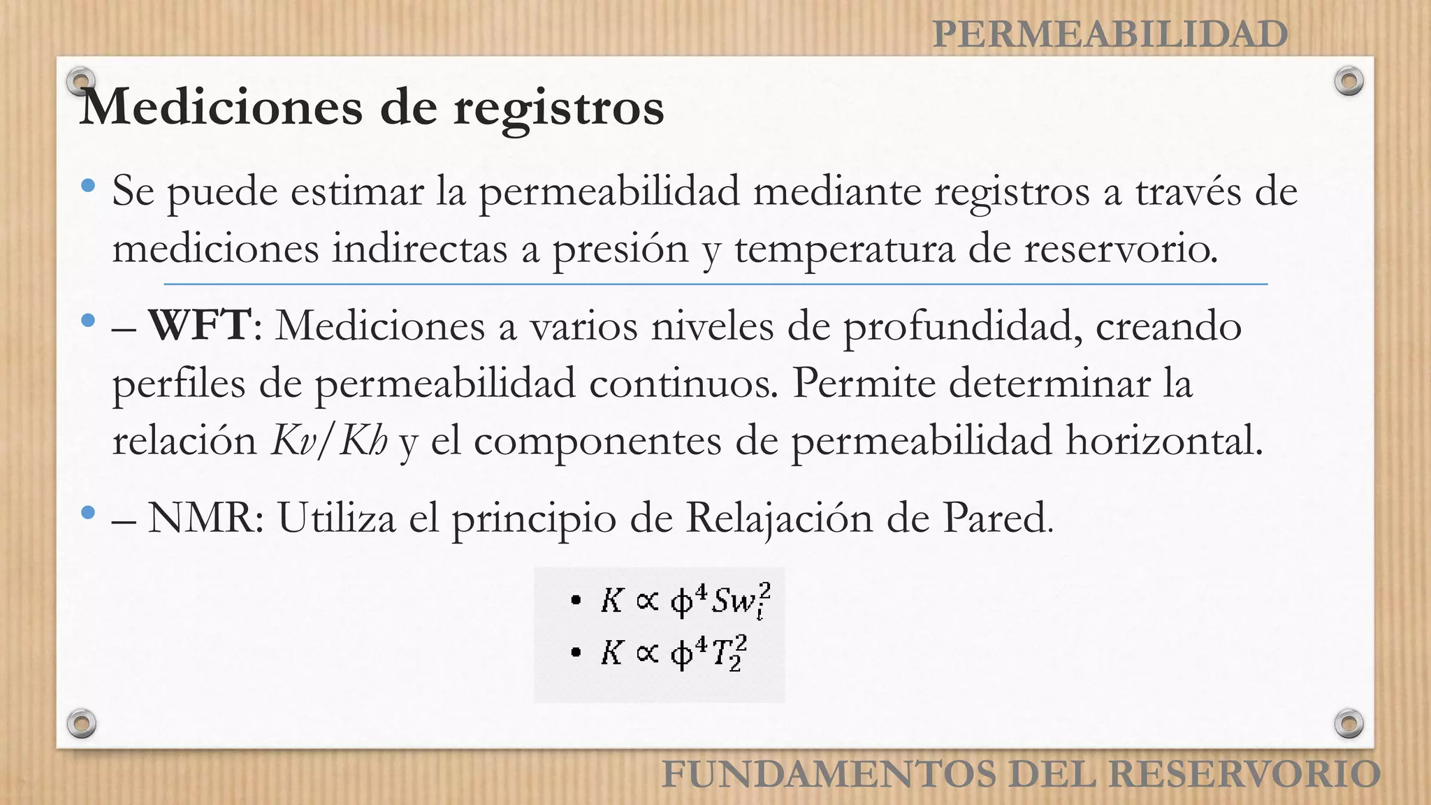PERMEABILIDAD
Mediciones de registros
• Se puede estimar la permeabilidad mediante registros a través de
mediciones indirectas a presión y temperatura de reservorio.
• – WFT: Mediciones a varios niveles de profundidad, creando
perfiles de permeabilidad continuos. Permite determinar la
relación Kv/Kh y el componentes de permeabilidad horizontal.
• – NMR: Utiliza el principio de Relajación de Pared.
FUNDAMENTOS DEL RESERVORIO
 