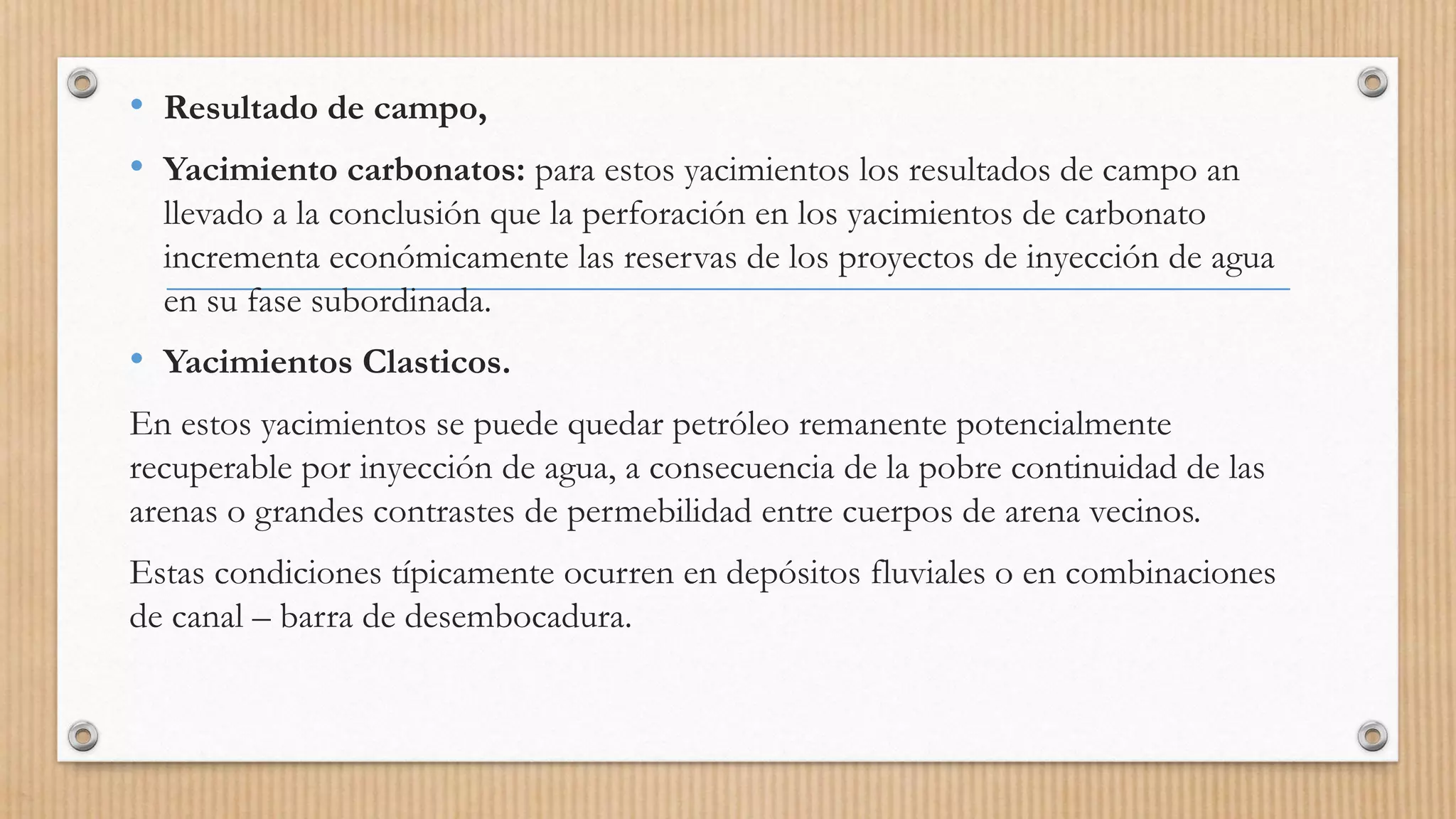 • Resultado de campo,
• Yacimiento carbonatos: para estos yacimientos los resultados de campo an
llevado a la conclusión que la perforación en los yacimientos de carbonato
incrementa económicamente las reservas de los proyectos de inyección de agua
en su fase subordinada.
• Yacimientos Clasticos.
En estos yacimientos se puede quedar petróleo remanente potencialmente
recuperable por inyección de agua, a consecuencia de la pobre continuidad de las
arenas o grandes contrastes de permebilidad entre cuerpos de arena vecinos.
Estas condiciones típicamente ocurren en depósitos fluviales o en combinaciones
de canal – barra de desembocadura.
 