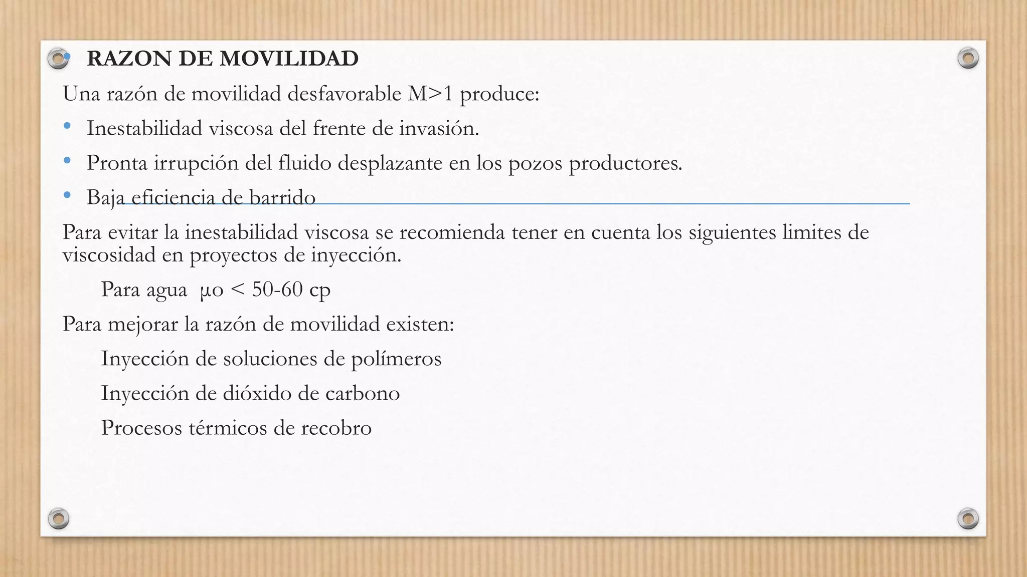 • RAZON DE MOVILIDAD
Una razón de movilidad desfavorable M>1 produce:
• Inestabilidad viscosa del frente de invasión.
• Pronta irrupción del fluido desplazante en los pozos productores.
• Baja eficiencia de barrido
Para evitar la inestabilidad viscosa se recomienda tener en cuenta los siguientes limites de
viscosidad en proyectos de inyección.
Para agua μo < 50-60 cp
Para mejorar la razón de movilidad existen:
Inyección de soluciones de polímeros
Inyección de dióxido de carbono
Procesos térmicos de recobro
 