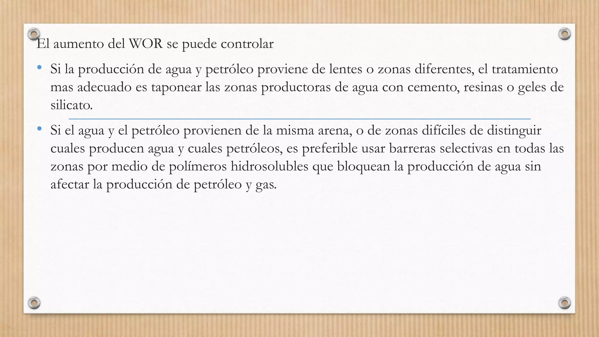 El aumento del WOR se puede controlar
• Si la producción de agua y petróleo proviene de lentes o zonas diferentes, el tratamiento
mas adecuado es taponear las zonas productoras de agua con cemento, resinas o geles de
silicato.
• Si el agua y el petróleo provienen de la misma arena, o de zonas difíciles de distinguir
cuales producen agua y cuales petróleos, es preferible usar barreras selectivas en todas las
zonas por medio de polímeros hidrosolubles que bloquean la producción de agua sin
afectar la producción de petróleo y gas.
 