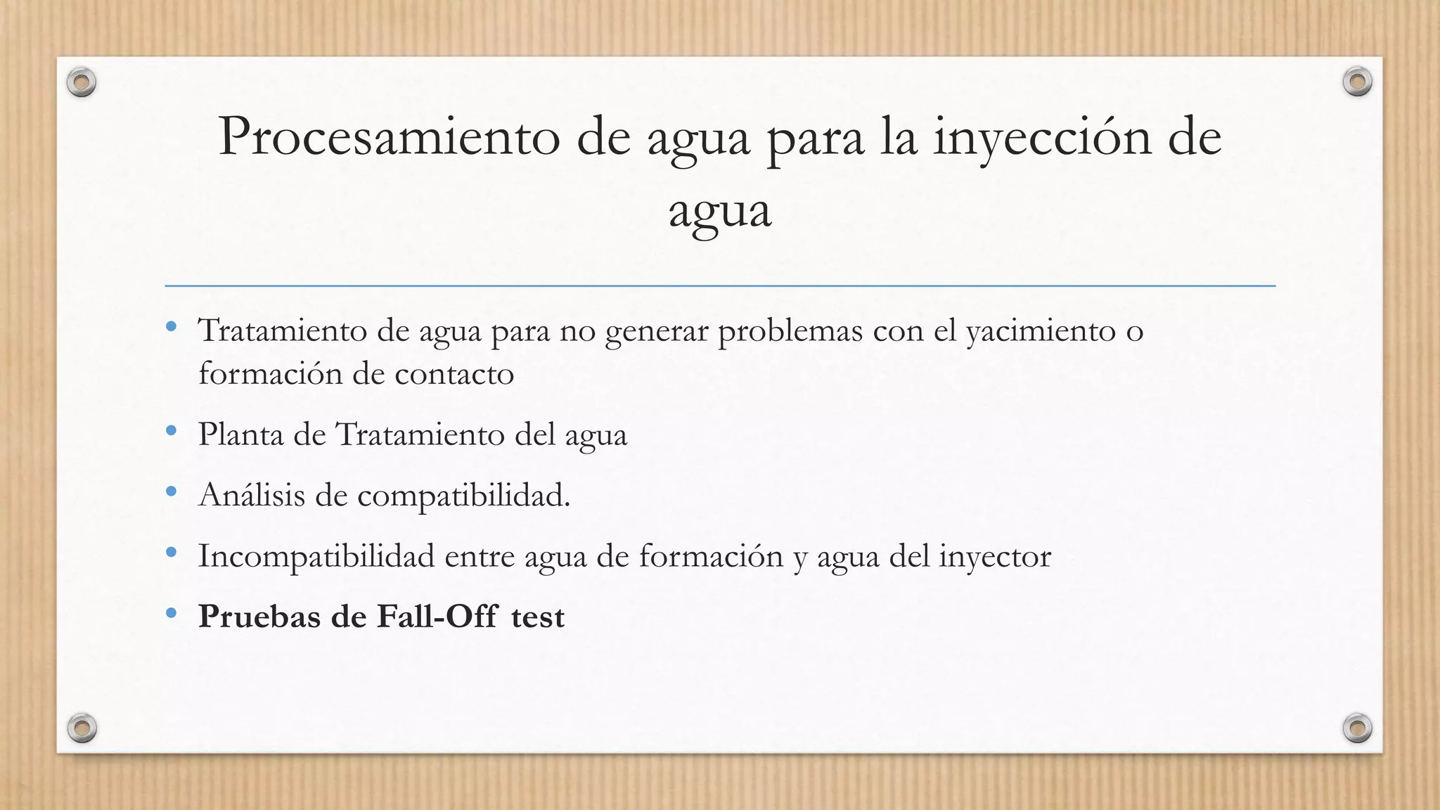 Procesamiento de agua para la inyección de
agua
• Tratamiento de agua para no generar problemas con el yacimiento o
formación de contacto
• Planta de Tratamiento del agua
• Análisis de compatibilidad.
• Incompatibilidad entre agua de formación y agua del inyector
• Pruebas de Fall-Off test
 