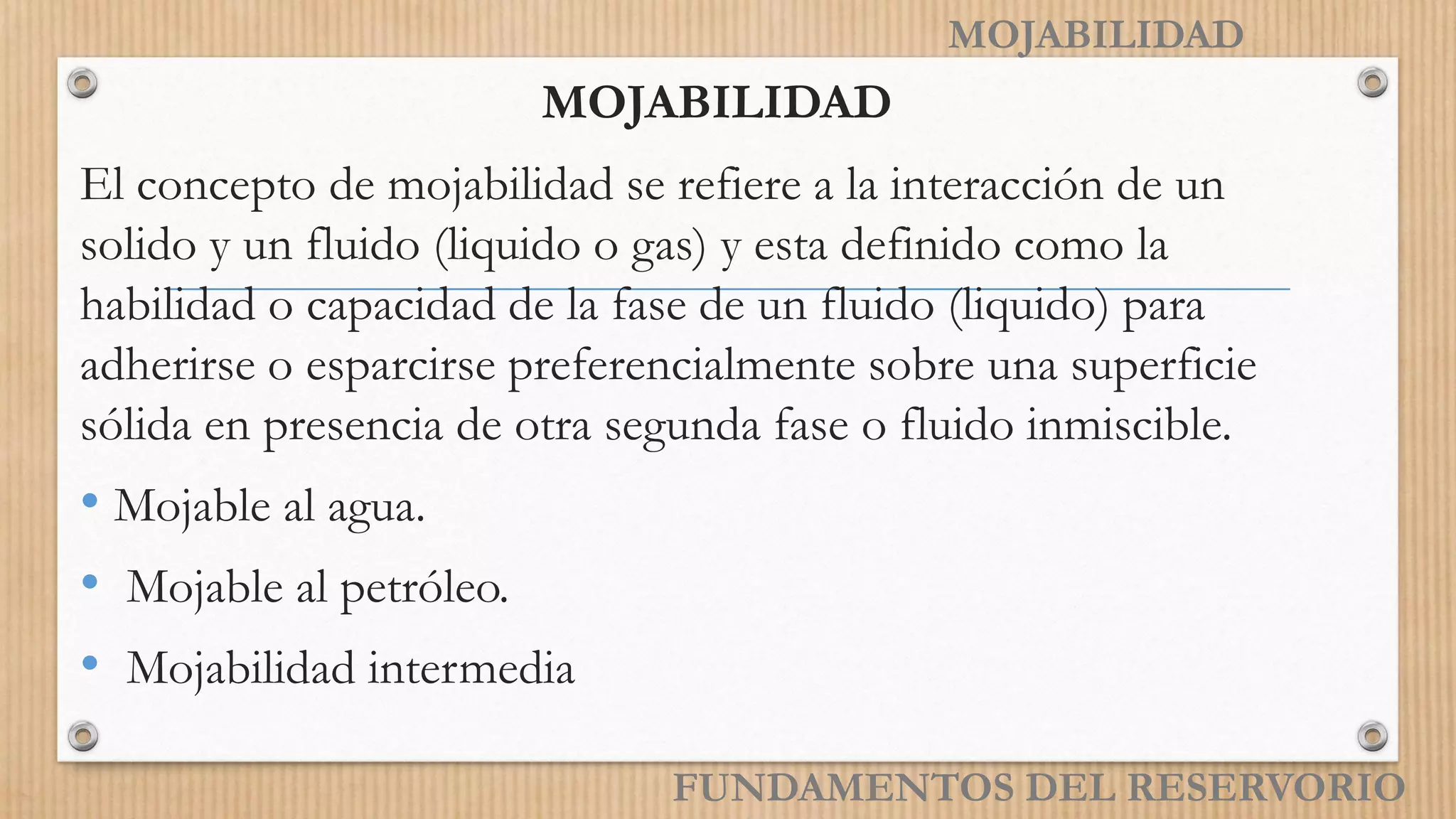 MOJABILIDAD
MOJABILIDAD
El concepto de mojabilidad se refiere a la interacción de un
solido y un fluido (liquido o gas) y esta definido como la
habilidad o capacidad de la fase de un fluido (liquido) para
adherirse o esparcirse preferencialmente sobre una superficie
sólida en presencia de otra segunda fase o fluido inmiscible.
• Mojable al agua.
• Mojable al petróleo.
• Mojabilidad intermedia
FUNDAMENTOS DEL RESERVORIO
 