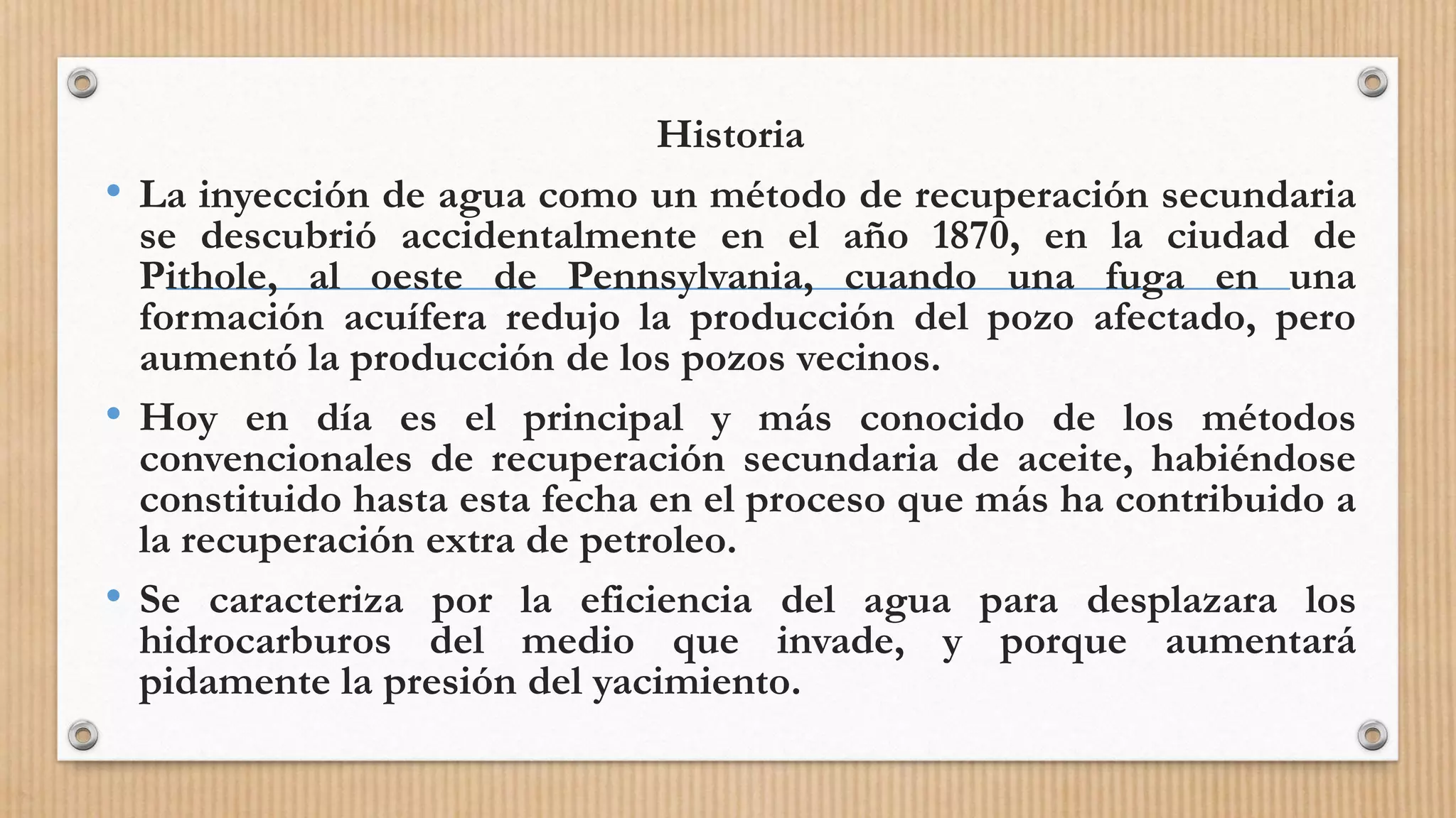 Historia
• La inyección de agua como un método de recuperación secundaria
se descubrió accidentalmente en el año 1870, en la ciudad de
Pithole, al oeste de Pennsylvania, cuando una fuga en una
formación acuífera redujo la producción del pozo afectado, pero
aumentó la producción de los pozos vecinos.
• Hoy en día es el principal y más conocido de los métodos
convencionales de recuperación secundaria de aceite, habiéndose
constituido hasta esta fecha en el proceso que más ha contribuido a
la recuperación extra de petroleo.
• Se caracteriza por la eficiencia del agua para desplazara los
hidrocarburos del medio que invade, y porque aumentará
pidamente la presión del yacimiento.
 