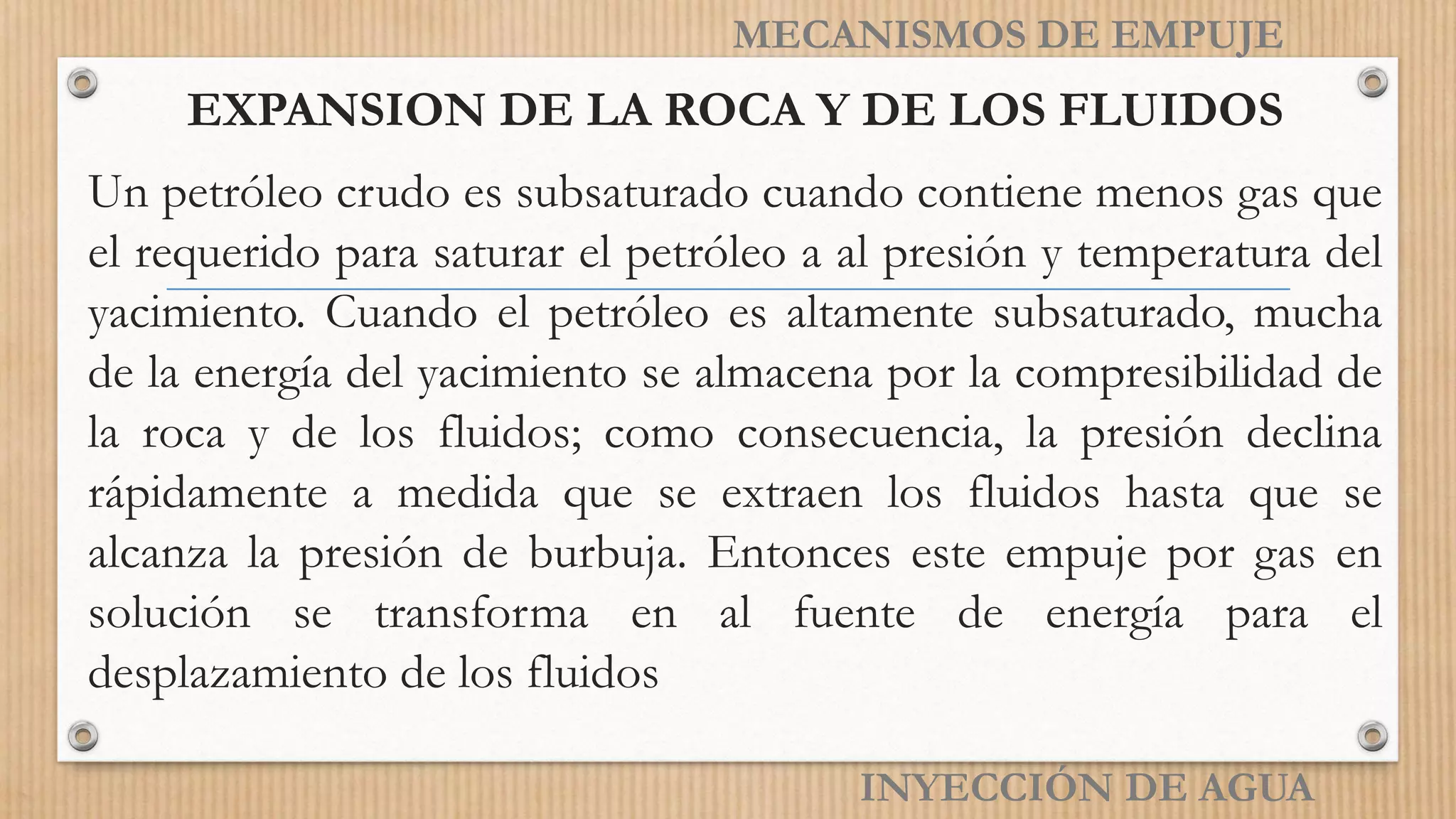 EXPANSION DE LA ROCA Y DE LOS FLUIDOS
Un petróleo crudo es subsaturado cuando contiene menos gas que
el requerido para saturar el petróleo a al presión y temperatura del
yacimiento. Cuando el petróleo es altamente subsaturado, mucha
de la energía del yacimiento se almacena por la compresibilidad de
la roca y de los fluidos; como consecuencia, la presión declina
rápidamente a medida que se extraen los fluidos hasta que se
alcanza la presión de burbuja. Entonces este empuje por gas en
solución se transforma en al fuente de energía para el
desplazamiento de los fluidos
INYECCIÓN DE AGUA
MECANISMOS DE EMPUJE
 
