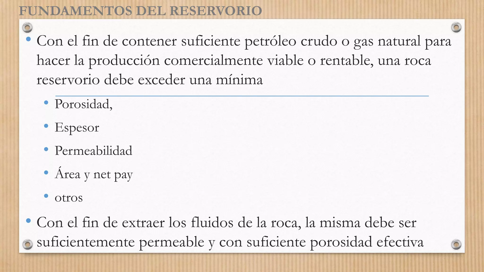 FUNDAMENTOS DEL RESERVORIO
• Con el fin de contener suficiente petróleo crudo o gas natural para
hacer la producción comercialmente viable o rentable, una roca
reservorio debe exceder una mínima
• Porosidad,
• Espesor
• Permeabilidad
• Área y net pay
• otros
• Con el fin de extraer los fluidos de la roca, la misma debe ser
suficientemente permeable y con suficiente porosidad efectiva
 