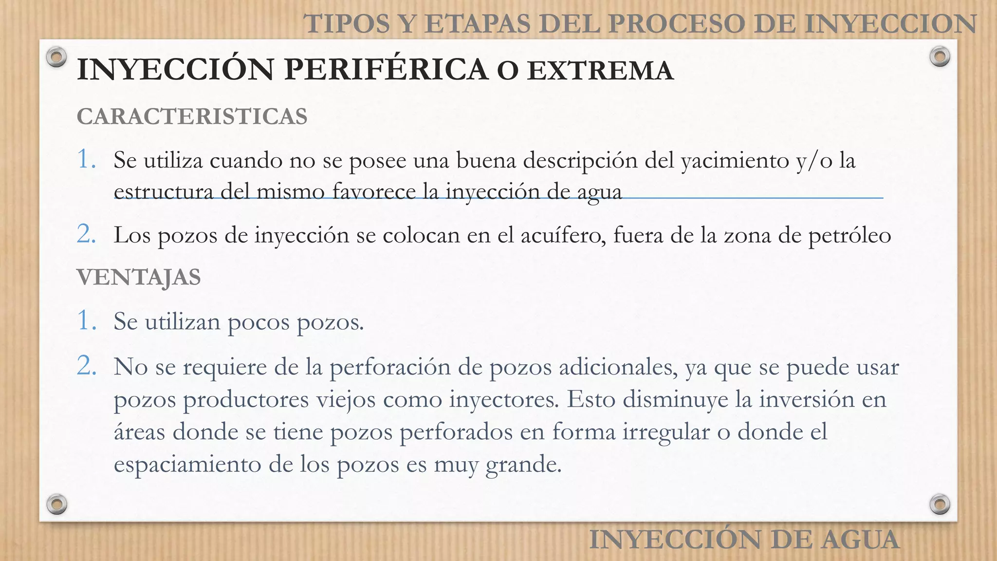 INYECCIÓN PERIFÉRICA O EXTREMA
CARACTERISTICAS
1. Se utiliza cuando no se posee una buena descripción del yacimiento y/o la
estructura del mismo favorece la inyección de agua
2. Los pozos de inyección se colocan en el acuífero, fuera de la zona de petróleo
VENTAJAS
1. Se utilizan pocos pozos.
2. No se requiere de la perforación de pozos adicionales, ya que se puede usar
pozos productores viejos como inyectores. Esto disminuye la inversión en
áreas donde se tiene pozos perforados en forma irregular o donde el
espaciamiento de los pozos es muy grande.
INYECCIÓN DE AGUA
TIPOS Y ETAPAS DEL PROCESO DE INYECCION
 
