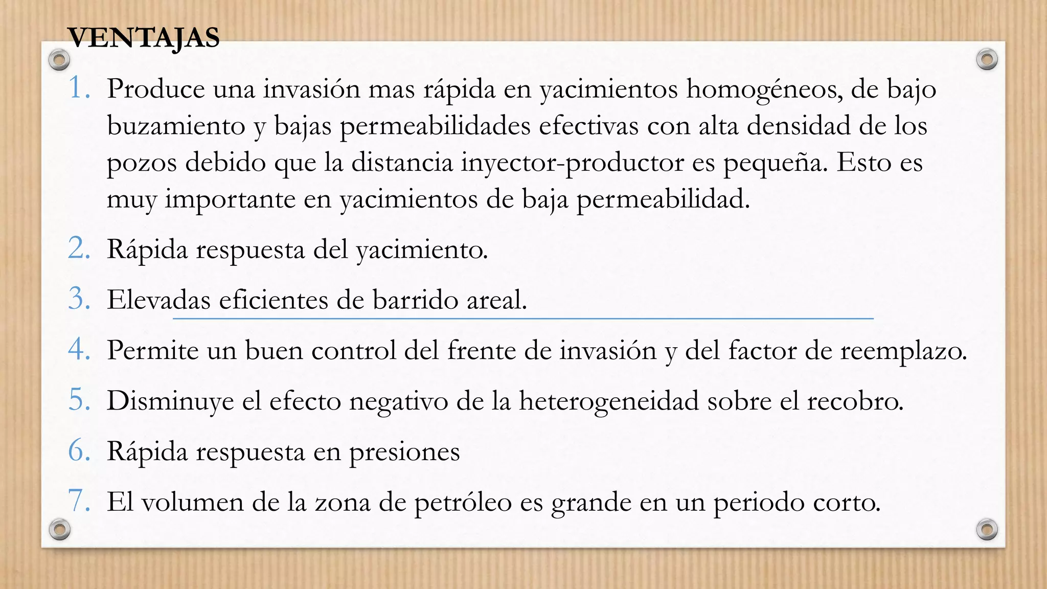 VENTAJAS
1. Produce una invasión mas rápida en yacimientos homogéneos, de bajo
buzamiento y bajas permeabilidades efectivas con alta densidad de los
pozos debido que la distancia inyector-productor es pequeña. Esto es
muy importante en yacimientos de baja permeabilidad.
2. Rápida respuesta del yacimiento.
3. Elevadas eficientes de barrido areal.
4. Permite un buen control del frente de invasión y del factor de reemplazo.
5. Disminuye el efecto negativo de la heterogeneidad sobre el recobro.
6. Rápida respuesta en presiones
7. El volumen de la zona de petróleo es grande en un periodo corto.
 