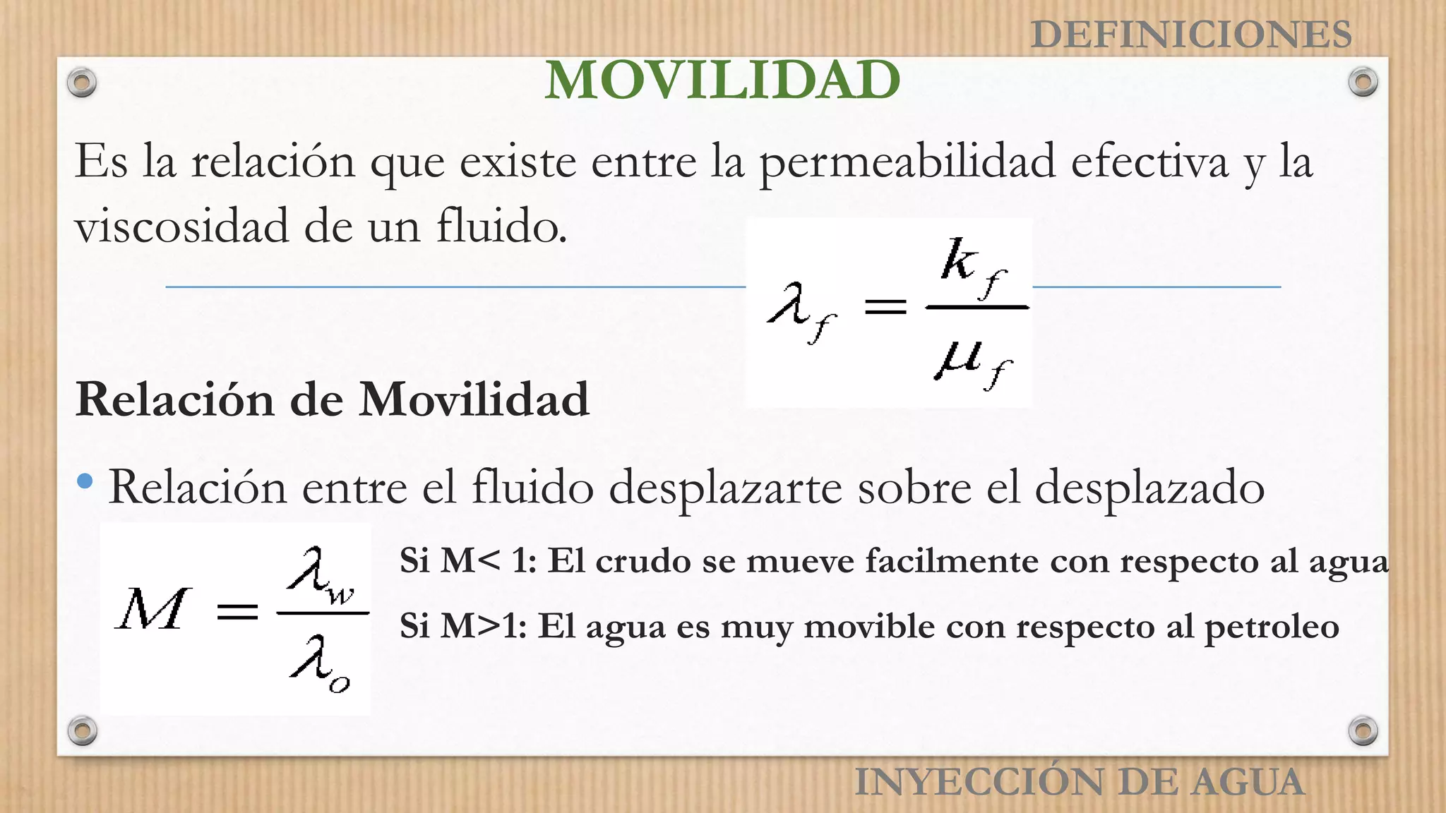 MOVILIDAD
Es la relación que existe entre la permeabilidad efectiva y la
viscosidad de un fluido.
Relación de Movilidad
• Relación entre el fluido desplazarte sobre el desplazado
Si M< 1: El crudo se mueve facilmente con respecto al agua
Si M>1: El agua es muy movible con respecto al petroleo
INYECCIÓN DE AGUA
DEFINICIONES
 