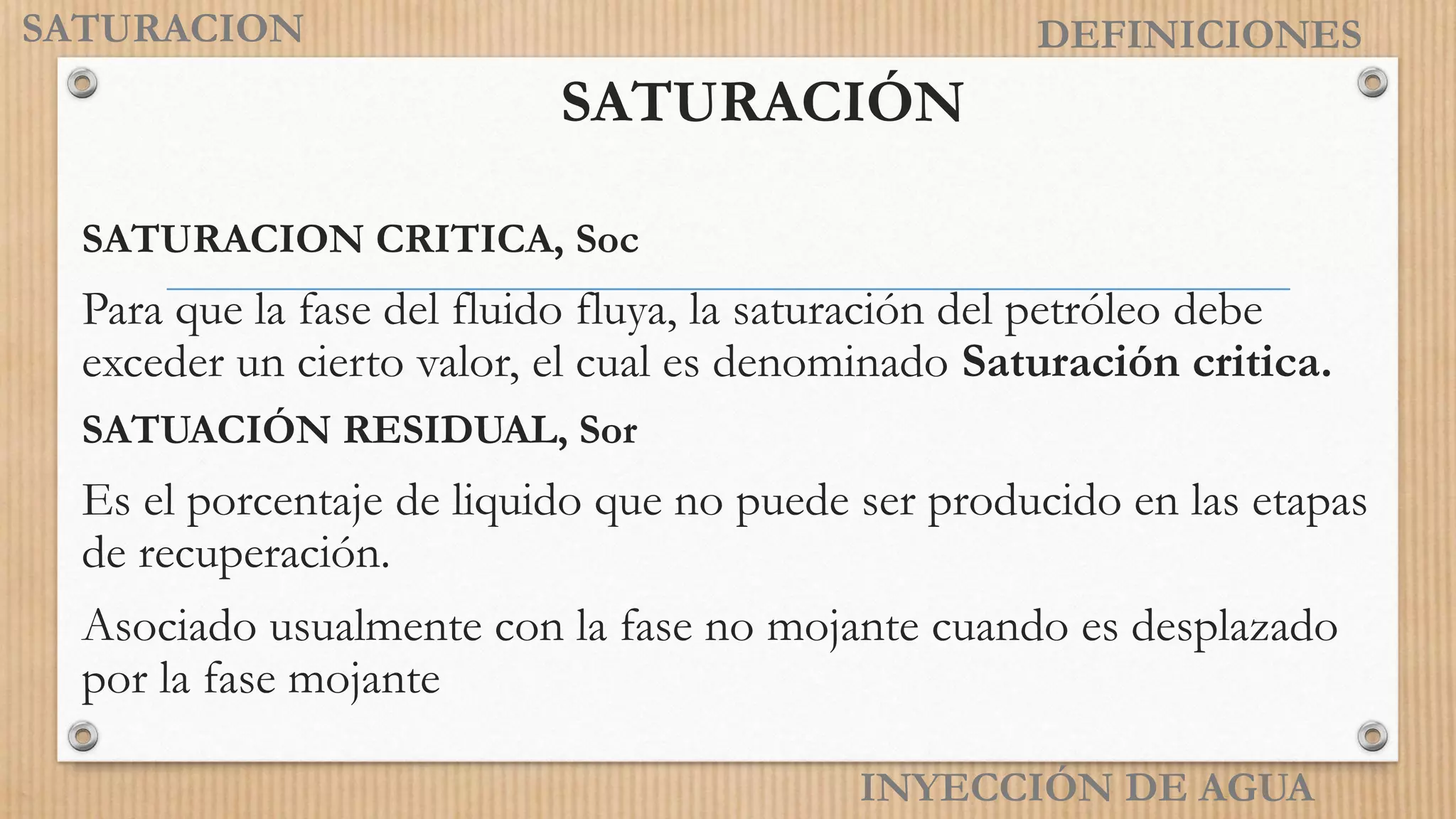 INYECCIÓN DE AGUA
DEFINICIONES
SATURACIÓN
SATURACION CRITICA, Soc
Para que la fase del fluido fluya, la saturación del petróleo debe
exceder un cierto valor, el cual es denominado Saturación critica.
SATUACIÓN RESIDUAL, Sor
Es el porcentaje de liquido que no puede ser producido en las etapas
de recuperación.
Asociado usualmente con la fase no mojante cuando es desplazado
por la fase mojante
SATURACION
 