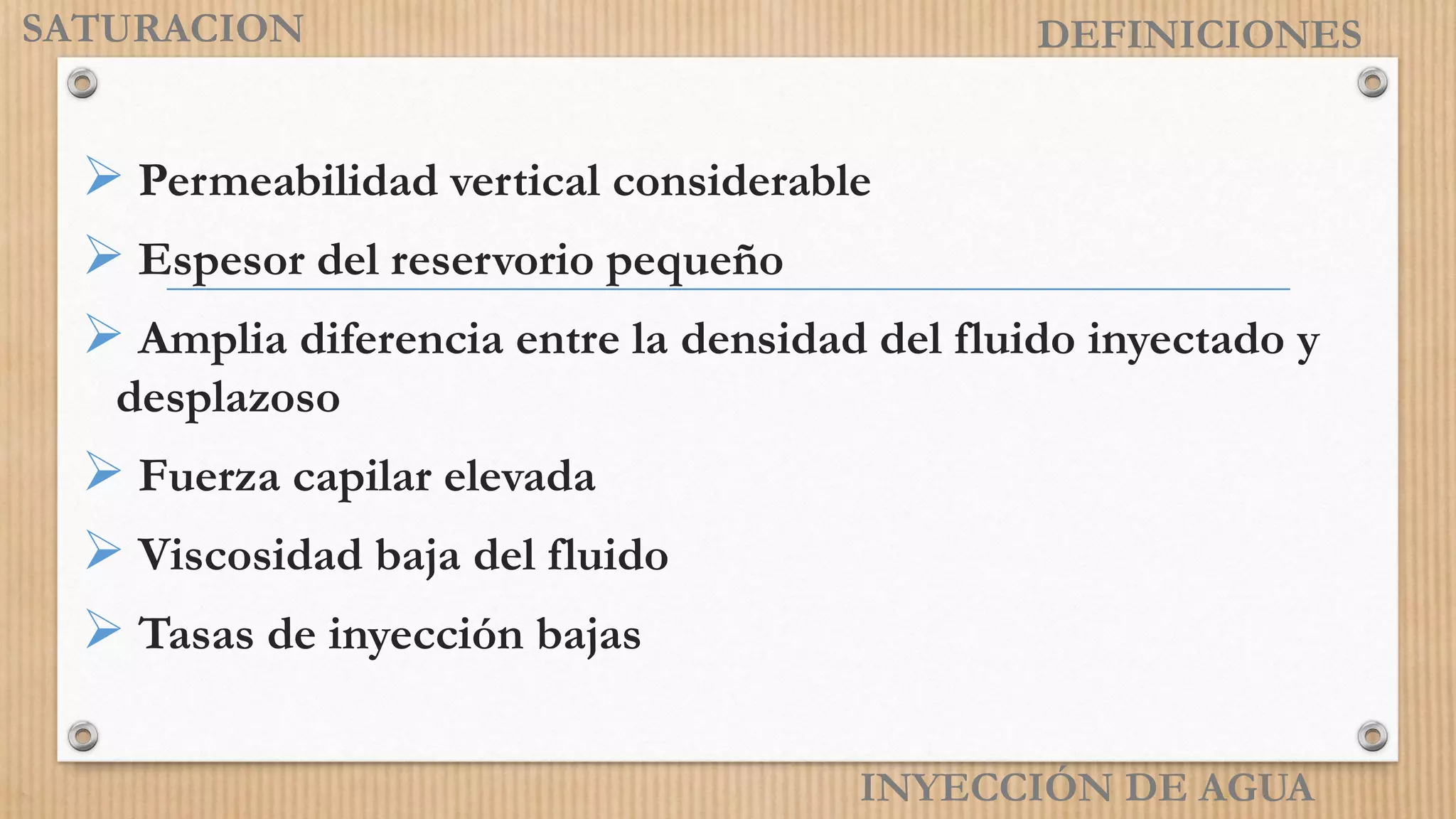 INYECCIÓN DE AGUA
DEFINICIONES
 Permeabilidad vertical considerable
 Espesor del reservorio pequeño
 Amplia diferencia entre la densidad del fluido inyectado y
desplazoso
 Fuerza capilar elevada
 Viscosidad baja del fluido
 Tasas de inyección bajas
SATURACION
 