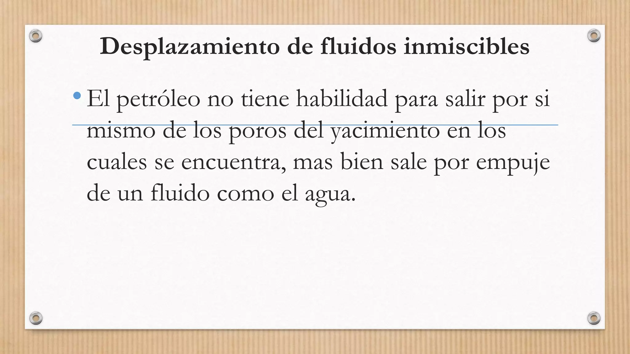 Desplazamiento de fluidos inmiscibles
•El petróleo no tiene habilidad para salir por si
mismo de los poros del yacimiento en los
cuales se encuentra, mas bien sale por empuje
de un fluido como el agua.
 