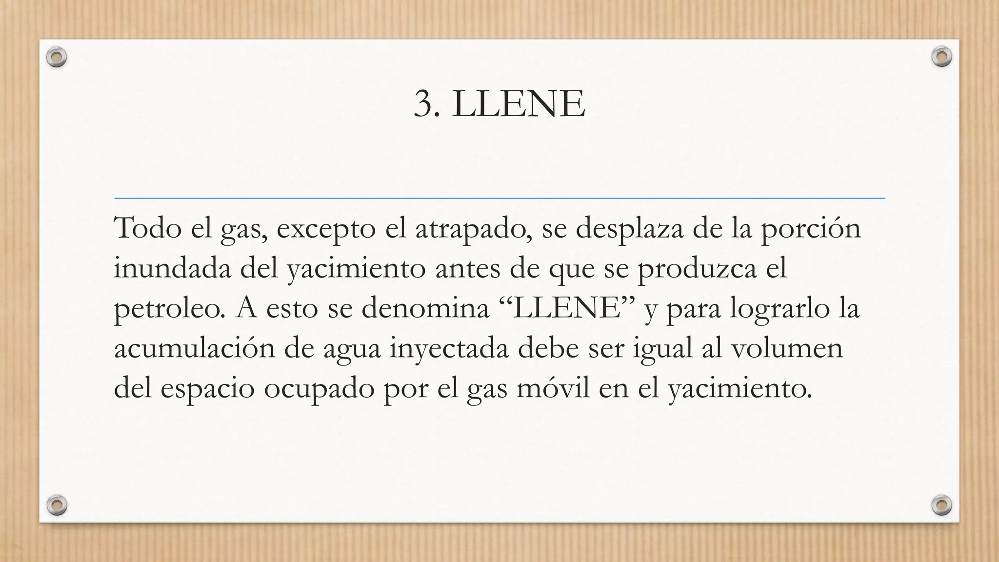 3. LLENE
Todo el gas, excepto el atrapado, se desplaza de la porción
inundada del yacimiento antes de que se produzca el
petroleo. A esto se denomina “LLENE” y para lograrlo la
acumulación de agua inyectada debe ser igual al volumen
del espacio ocupado por el gas móvil en el yacimiento.
 