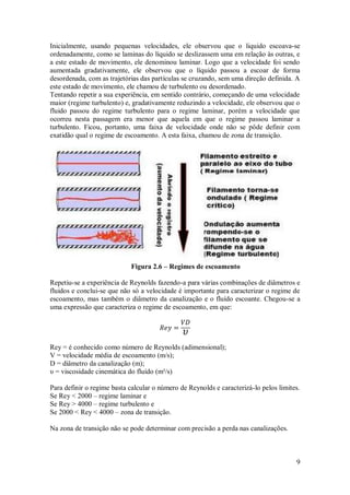 9
Inicialmente, usando pequenas velocidades, ele observou que o liquido escoava-se
ordenadamente, como se laminas do líquido se deslizassem uma em relação às outras, e
a este estado de movimento, ele denominou laminar. Logo que a velocidade foi sendo
aumentada gradativamente, ele observou que o líquido passou a escoar de forma
desordenada, com as trajetórias das partículas se cruzando, sem uma direção definida. A
este estado de movimento, ele chamou de turbulento ou desordenado.
Tentando repetir a sua experiência, em sentido contrário, começando de uma velocidade
maior (regime turbulento) e, gradativamente reduzindo a velocidade, ele observou que o
fluido passou do regime turbulento para o regime laminar, porém a velocidade que
ocorreu nesta passagem era menor que aquela em que o regime passou laminar a
turbulento. Ficou, portanto, uma faixa de velocidade onde não se pôde definir com
exatidão qual o regime de escoamento. A esta faixa, chamou de zona de transição.
Figura 2.6 – Regimes de escoamento
Repetiu-se a experiência de Reynolds fazendo-a para várias combinações de diâmetros e
fluidos e conclui-se que não só a velocidade é importante para caracterizar o regime de
escoamento, mas também o diâmetro da canalização e o fluído escoante. Chegou-se a
uma expressão que caracteriza o regime de escoamento, em que:
Rey = é conhecido como número de Reynolds (adimensional);
V = velocidade média de escoamento (m/s);
D = diâmetro da canalização (m);
υ = viscosidade cinemática do fluído (m²/s)
Para definir o regime basta calcular o número de Reynolds e caracterizá-lo pelos limites.
Se Rey < 2000 – regime laminar e
Se Rey > 4000 – regime turbulento e
Se 2000 < Rey < 4000 – zona de transição.
Na zona de transição não se pode determinar com precisão a perda nas canalizações.
 