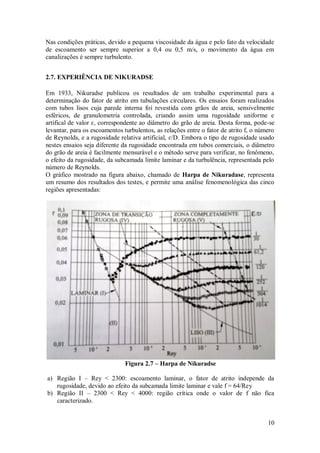 10
Nas condições práticas, devido a pequena viscosidade da água e pelo fato da velocidade
de escoamento ser sempre superior a 0,4 ou 0,5 m/s, o movimento da água em
canalizações é sempre turbulento.
2.7. EXPERIÊNCIA DE NIKURADSE
Em 1933, Nikuradse publicou os resultados de um trabalho experimental para a
determinação do fator de atrito em tubulações circulares. Os ensaios foram realizados
com tubos lisos cuja parede interna foi revestida com grãos de areia, sensivelmente
esféricos, de granulometria controlada, criando assim uma rugosidade uniforme e
artifical de valor ɛ, correspondente ao diâmetro do grão de areia. Desta forma, pode-se
levantar, para os escoamentos turbulentos, as relações entre o fator de atrito f, o número
de Reynolds, e a rugosidade relativa artificial, ɛ/D. Embora o tipo de rugosidade usado
nestes ensaios seja diferente da rugosidade encontrada em tubos comerciais, o diâmetro
do grão de areia é facilmente mensurável e o método serve para verificar, no fenômeno,
o efeito da rugosidade, da subcamada limite laminar e da turbulência, representada pelo
número de Reynolds.
O gráfico mostrado na figura abaixo, chamado de Harpa de Nikuradase, representa
um resumo dos resultados dos testes, e permite uma análise fenomenológica das cinco
regiões apresentadas:
Figura 2.7 – Harpa de Nikuradse
a) Região I – Rey < 2300: escoamento laminar, o fator de atrito independe da
rugosidade, devido ao efeito da subcamada limite laminar e vale f = 64/Rey
b) Região II – 2300 < Rey < 4000: região crítica onde o valor de f não fica
caracterizado.
 