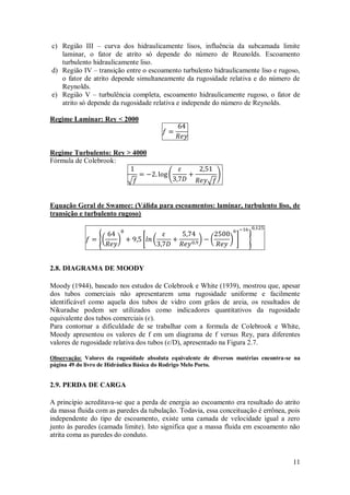 11
c) Região III – curva dos hidraulicamente lisos, influência da subcamada limite
laminar, o fator de atrito só depende do número de Reunolds. Escoamento
turbulento hidraulicamente liso.
d) Região IV – transição entre o escoamento turbulento hidraulicamente liso e rugoso,
o fator de atrito depende simultaneamente da rugosidade relativa e do número de
Reynolds.
e) Região V – turbulência completa, escoamento hidraulicamente rugoso, o fator de
atrito só depende da rugosidade relativa e independe do número de Reynolds.
Regime Laminar: Rey < 2000
Regime Turbulento: Rey > 4000
Fórmula de Colebrook:
Equação Geral de Swamee: (Válida para escoamentos: laminar, turbulento liso, de
transição e turbulento rugoso)
2.8. DIAGRAMA DE MOODY
Moody (1944), baseado nos estudos de Colebrook e White (1939), mostrou que, apesar
dos tubos comerciais não apresentarem uma rugosidade uniforme e facilmente
identificável como aquela dos tubos de vidro com grãos de areia, os resultados de
Nikuradse podem ser utilizados como indicadores quantitativos da rugosidade
equivalente dos tubos comerciais (ɛ).
Para contornar a dificuldade de se trabalhar com a formula de Colebrook e White,
Moody apresentou os valores de f em um diagrama de f versus Rey, para diferentes
valores de rugosidade relativa dos tubos (ɛ/D), apresentado na Figura 2.7.
Observação: Valores da rugosidade absoluta equivalente de diversos matérias encontra-se na
página 49 do livro de Hidráulica Básica do Rodrigo Melo Porto.
2.9. PERDA DE CARGA
A princípio acreditava-se que a perda de energia ao escoamento era resultado do atrito
da massa fluida com as paredes da tubulação. Todavia, essa conceituação é errônea, pois
independente do tipo de escoamento, existe uma camada de velocidade igual a zero
junto às paredes (camada limite). Isto significa que a massa fluida em escoamento não
atrita coma as paredes do conduto.
 