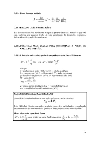13
2.9.1. Perda de carga unitária
2.10. PERDA DE CARGA DISTRIBUÍDA
São as ocasionadas pelo movimento da água na própria tubulação. Admite–se que esta
seja uniforme em qualquer trecho de uma canalização de dimensões constantes,
independente da posição da canalização.
2.10.1. FÓRMULAS MAIS USADAS PARA DETERMINAR A PERDA DE
CARGA DISTRIBUÍDA
2.10.1.1. Equação universal da perda de carga (Equação de Darcy-Weisbach):
g
V
D
L
f
H
2
2

 (m) ou 5
2
.
.
0827
,
0
D
Q
L
f
H 

Em que:
f = coeficiente de atrito = F(Rey; ɛ/D)  tabelas e gráficos
L = comprimento (m); D = diâmetro (m); V = Velocidade (m/s);
g= aceleração da gravidade (m/s²); ɛ = rugosidade do tubo (mm)
Q = vazão (m³/s)


 VD
VD
y 

Re
ρ= massa específica (kg/m³); μ = viscosidade (g/cm.s)
υ = viscosidade cinemática do fluído (m²/s)
CONDUTOS DE SEÇÃO NÃO CIRCULAR
A condição de equivalência entre uma seção qualquer e a seção circular é:
Raio Hidráulico (RH) de uma seção é a relação entre a área molhada (área ocupada pelo
escoamento) e o perímetro molhado (perímetro da seção em contato com o líquido).
Generalização da equação de Darcy
g
V
D
L
f
H
H 2
2

 com o fator de atrito f calculado com
H
D

e

H
D
V
y
.
Re 
 