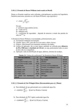 14
2.10.1.2. Fórmula de Hazen-Williams (mais usada no Brasil)
Dentre as fórmulas empíricas mais utilizadas, principalmente na prática da Engenharia
Sanitária americana, encontra-se a de Hazen-Williams, cuja expressão é:
87
,
4
85
,
1
85
,
1
.
65
,
10
D
C
Q
J 
Em que:
J = perda de carga unitária (m/m);
Q = vazão (m³/s);
D = diâmetro (m);
C = coeficiente de rugosidade – depende da natureza e estado das paredes do
tubo (m0,367
/s)
A fórmula de Hazen-Williams é recomendada, preliminarmente, para:
a) Escoamento turbulento de transição;
b) Líquido: água a 20ºC, pois não leva em conta o efeito viscoso;
c) Origem: experimental com tratamento estatístico dos dados;
d) Limites de aplicação: são os mais largos, podendo ser utilizada para diâmetro
de 50 a 3500 mm e velocidade até 3,0 m/s, ou seja, praticamente todos os casos
do dia a dia aí se enquadram.
e) Aplicação: redes de distribuição de água, adutoras, sistemas de recalque;
Tabela 2.1: Valores do coeficiente C da fórmula de Hazen-Williams
2.10.1.3. Fórmula de Fair-Whipple-Hsiao (Recomendada para ϕ ≤ 50mm)
a) Para tubulação de aço galvanizado novo conduzindo água fria
88
,
4
88
,
1
.
002021
,
0
D
Q
J  , Q (m³/s); D (m) e J (m/m)
b) Para tubulação de PVC rígido conduzindo água fria
75
,
4
75
,
1
.
0008695
,
0
D
Q
J  , Q (m³/s); D (m) e J (m/m)
 